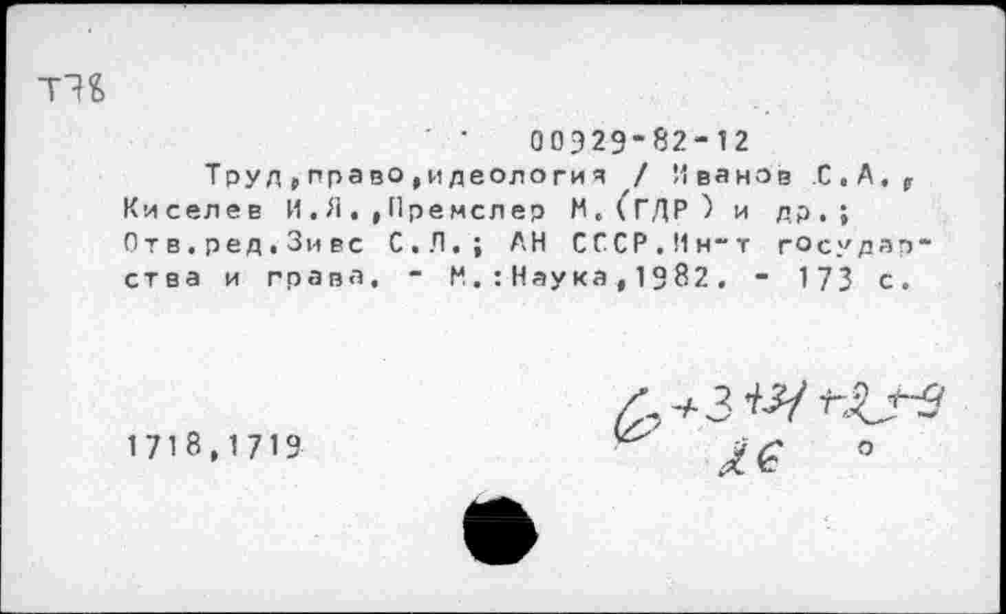 ﻿00929-82-12
Труд,право^идеологи я / Иванов С.А.^ Киселев И,Я.,Премслер М.(ГДР) и др.; Отв.ред.Зивс С.Л.; АН СССР.Ин-т государства и права. - М.:Наука,1982. - 173 с.
1718,1719
о